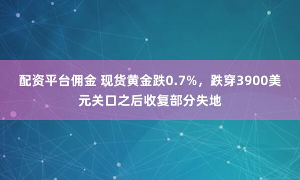 配资平台佣金 现货黄金跌0.7%，跌穿3900美元关口之后收复部分失地