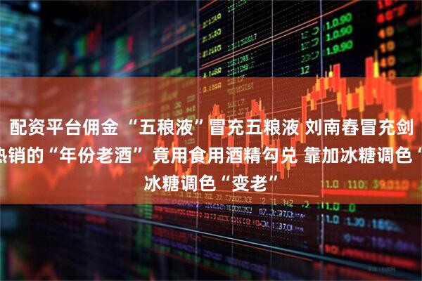 配资平台佣金 “五稂液”冒充五粮液 刘南舂冒充剑南春 热销的“年份老酒” 竟用食用酒精勾兑 靠加冰糖调色“变老”