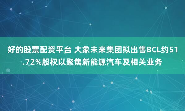 好的股票配资平台 大象未来集团拟出售BCL约51.72%股权以聚焦新能源汽车及相关业务