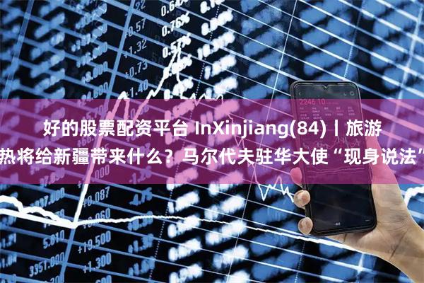 好的股票配资平台 InXinjiang(84)丨旅游热将给新疆带来什么？马尔代夫驻华大使“现身说法”