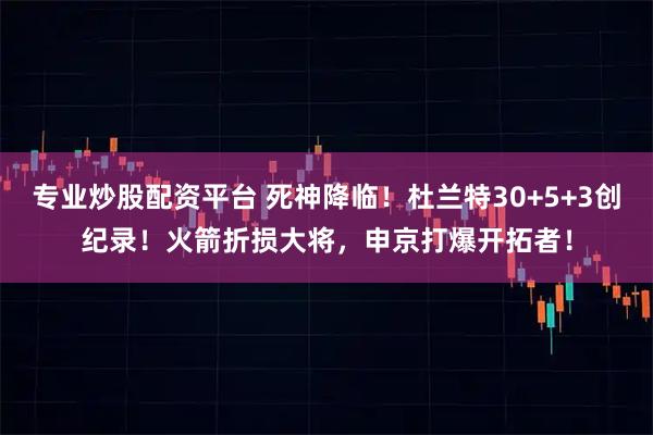 专业炒股配资平台 死神降临！杜兰特30+5+3创纪录！火箭折损大将，申京打爆开拓者！