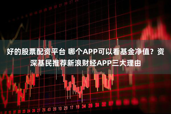好的股票配资平台 哪个APP可以看基金净值？资深基民推荐新浪财经APP三大理由
