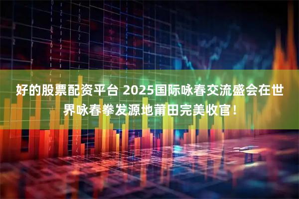 好的股票配资平台 2025国际咏春交流盛会在世界咏春拳发源地莆田完美收官！