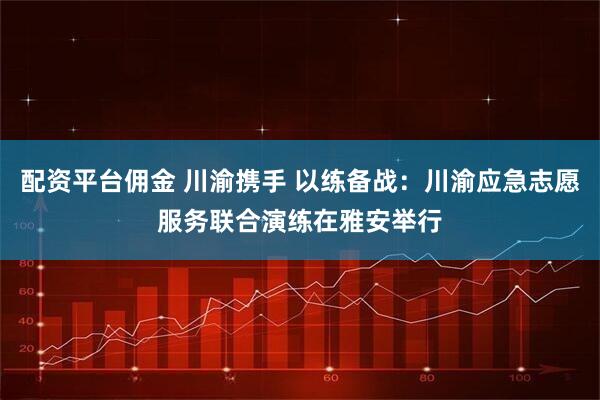 配资平台佣金 川渝携手 以练备战：川渝应急志愿服务联合演练在雅安举行