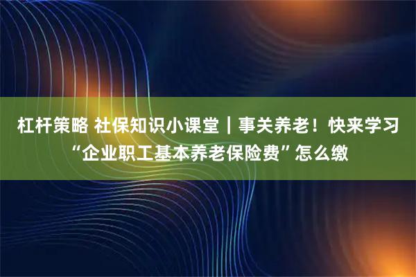 杠杆策略 社保知识小课堂｜事关养老！快来学习“企业职工基本养老保险费”怎么缴