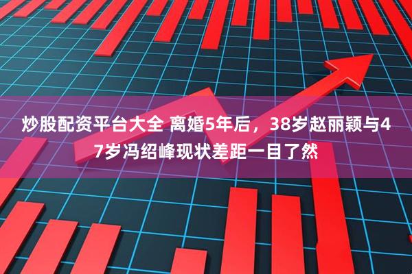 炒股配资平台大全 离婚5年后，38岁赵丽颖与47岁冯绍峰现状差距一目了然