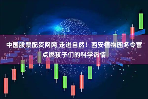 中国股票配资网网 走进自然！西安植物园冬令营点燃孩子们的科学热情